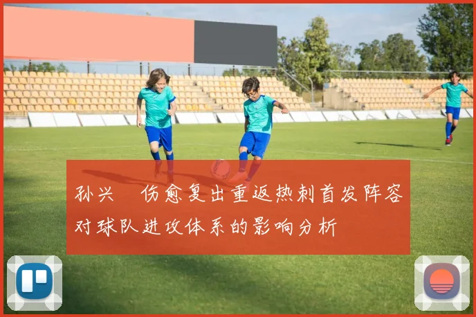 孙兴慜伤愈复出重返热刺首发阵容对球队进攻体系的影响分析